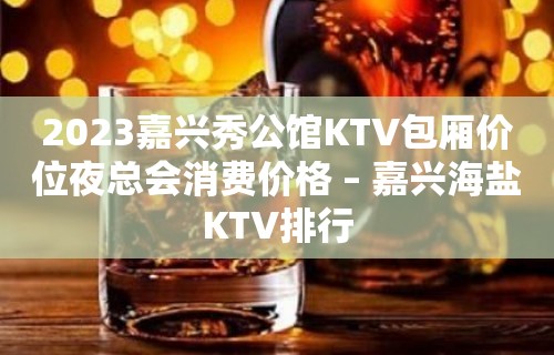 2023嘉兴秀公馆KTV包厢价位夜总会消费价格 – 嘉兴海盐KTV排行