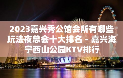 2023嘉兴秀公馆会所有哪些玩法夜总会十大排名 – 嘉兴海宁西山公园KTV排行