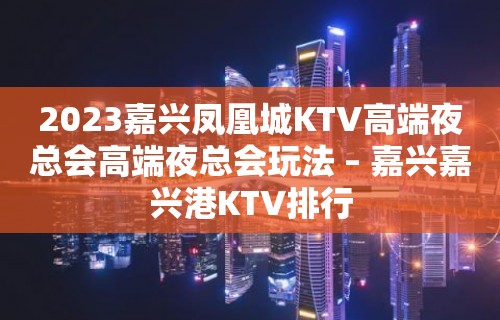 2023嘉兴凤凰城KTV高端夜总会高端夜总会玩法 – 嘉兴嘉兴港KTV排行