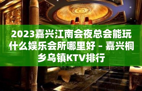 2023嘉兴江南会夜总会能玩什么娱乐会所哪里好 – 嘉兴桐乡乌镇KTV排行