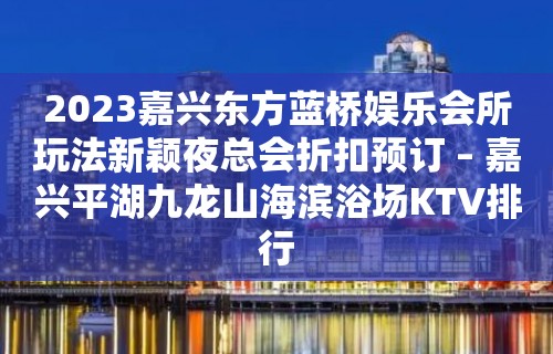 2023嘉兴东方蓝桥娱乐会所玩法新颖夜总会折扣预订 – 嘉兴平湖九龙山海滨浴场KTV排行