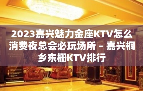 2023嘉兴魅力金座KTV怎么消费夜总会必玩场所 – 嘉兴桐乡东栅KTV排行