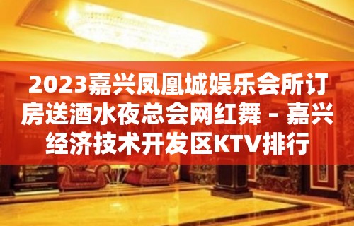 2023嘉兴凤凰城娱乐会所订房送酒水夜总会网红舞 – 嘉兴经济技术开发区KTV排行