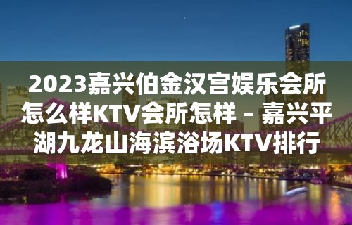 2023嘉兴伯金汉宫娱乐会所怎么样KTV会所怎样 – 嘉兴平湖九龙山海滨浴场KTV排行