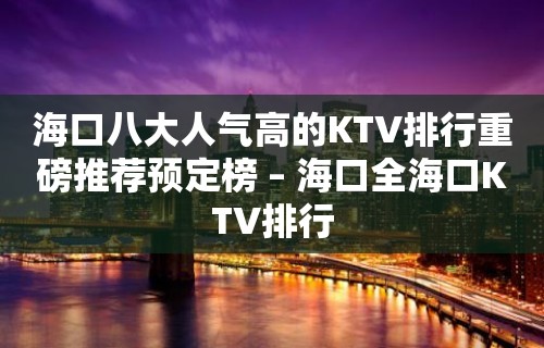 海口八大人气高的KTV排行重磅推荐预定榜 – 海口全海口KTV排行