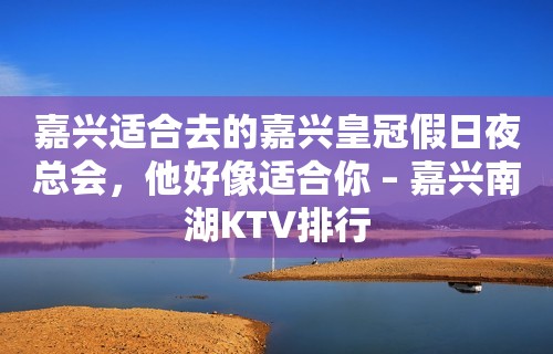 嘉兴适合去的嘉兴皇冠假日夜总会，他好像适合你 – 嘉兴南湖KTV排行