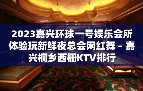 2023嘉兴环球一号娱乐会所体验玩新鲜夜总会网红舞 – 嘉兴桐乡西栅KTV排行