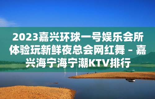 2023嘉兴环球一号娱乐会所体验玩新鲜夜总会网红舞 – 嘉兴海宁海宁潮KTV排行