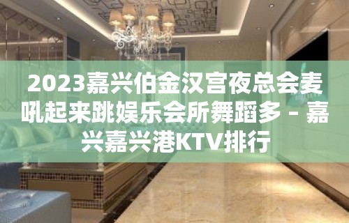 2023嘉兴伯金汉宫夜总会麦吼起来跳娱乐会所舞蹈多 – 嘉兴嘉兴港KTV排行