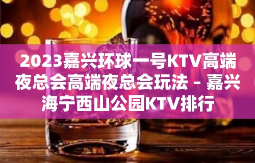 2023嘉兴环球一号KTV高端夜总会高端夜总会玩法 – 嘉兴海宁西山公园KTV排行