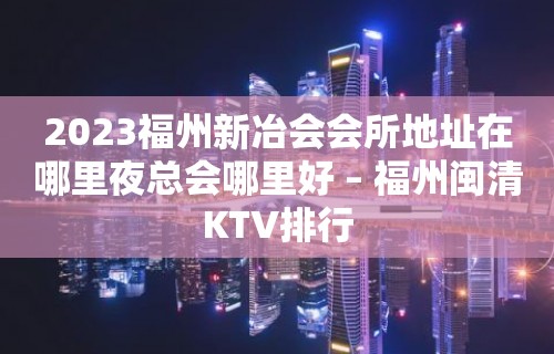 2023福州新冶会会所地址在哪里夜总会哪里好 – 福州闽清KTV排行