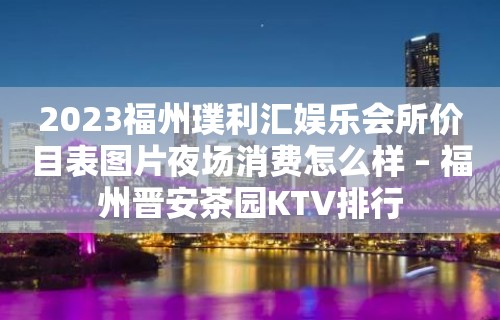 2023福州璞利汇娱乐会所价目表图片夜场消费怎么样 – 福州晋安茶园KTV排行