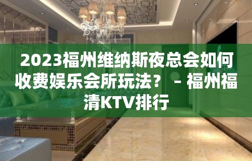 2023福州维纳斯夜总会如何收费娱乐会所玩法？ – 福州福清KTV排行