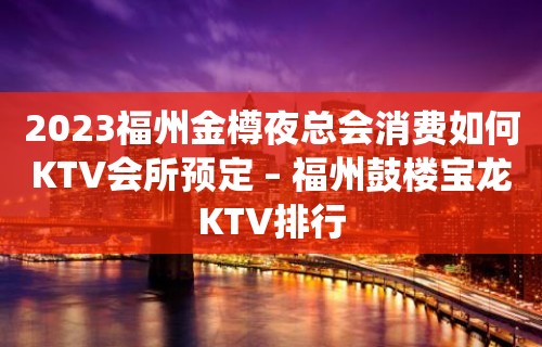 2023福州金樽夜总会消费如何KTV会所预定 – 福州鼓楼宝龙KTV排行