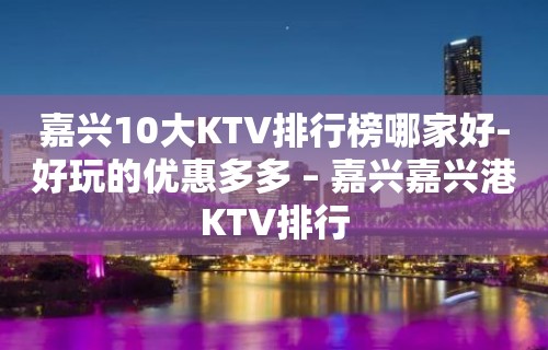 嘉兴10大KTV排行榜哪家好-好玩的优惠多多 – 嘉兴嘉兴港KTV排行