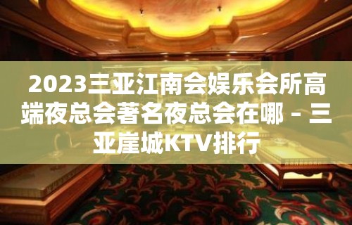 2023三亚江南会娱乐会所高端夜总会著名夜总会在哪 – 三亚崖城KTV排行