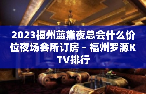 2023福州蓝黛夜总会什么价位夜场会所订房 – 福州罗源KTV排行