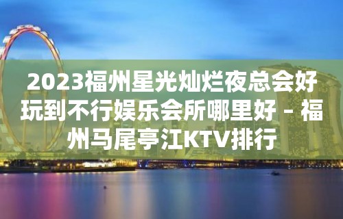 2023福州星光灿烂夜总会好玩到不行娱乐会所哪里好 – 福州马尾亭江KTV排行