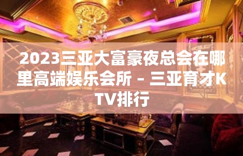 2023三亚大富豪夜总会在哪里高端娱乐会所 – 三亚育才KTV排行