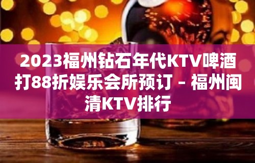 2023福州钻石年代KTV啤酒打88折娱乐会所预订 – 福州闽清KTV排行