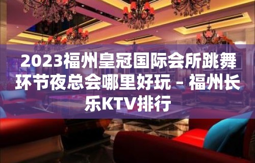 2023福州皇冠国际会所跳舞环节夜总会哪里好玩 – 福州长乐KTV排行