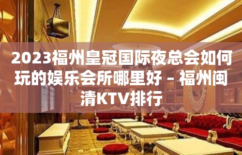 2023福州皇冠国际夜总会如何玩的娱乐会所哪里好 – 福州闽清KTV排行