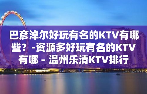 巴彦淖尔好玩有名的KTV有哪些？-资源多好玩有名的KTV有哪 – 温州乐清KTV排行