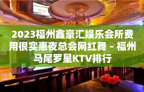 2023福州鑫豪汇娱乐会所费用很实惠夜总会网红舞 – 福州马尾罗星KTV排行