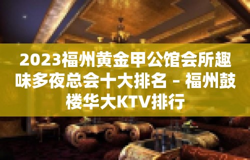 2023福州黄金甲公馆会所趣味多夜总会十大排名 – 福州鼓楼华大KTV排行