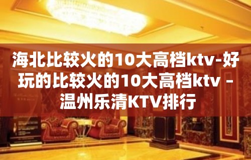 海北比较火的10大高档ktv-好玩的比较火的10大高档ktv – 温州乐清KTV排行