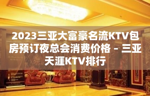 2023三亚大富豪名流KTV包房预订夜总会消费价格 – 三亚天涯KTV排行