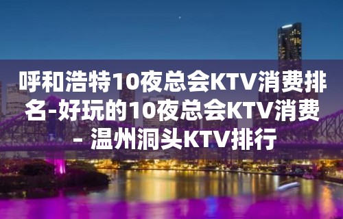 呼和浩特10夜总会KTV消费排名-好玩的10夜总会KTV消费 – 温州洞头KTV排行