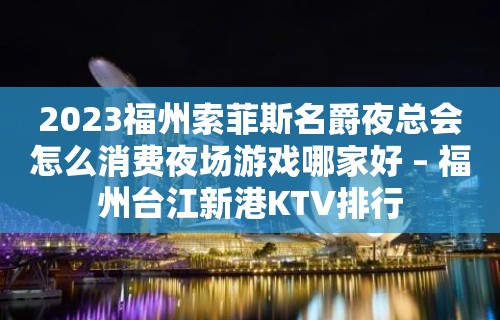 2023福州索菲斯名爵夜总会怎么消费夜场游戏哪家好 – 福州台江新港KTV排行