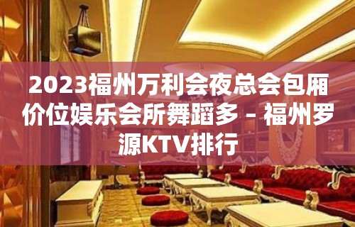 2023福州万利会夜总会包厢价位娱乐会所舞蹈多 – 福州罗源KTV排行