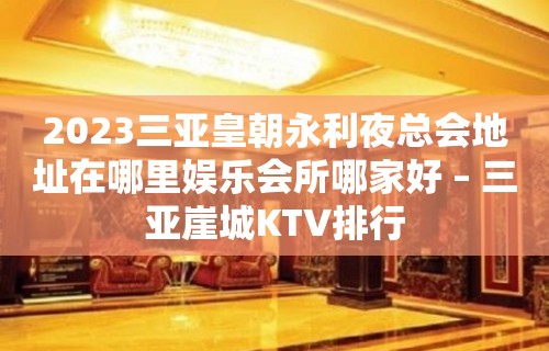 2023三亚皇朝永利夜总会地址在哪里娱乐会所哪家好 – 三亚崖城KTV排行