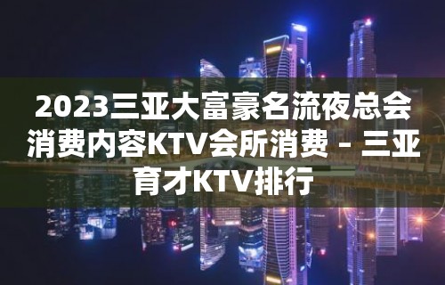 2023三亚大富豪名流夜总会消费内容KTV会所消费 – 三亚育才KTV排行