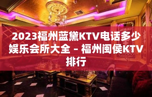 2023福州蓝黛KTV电话多少娱乐会所大全 – 福州闽侯KTV排行