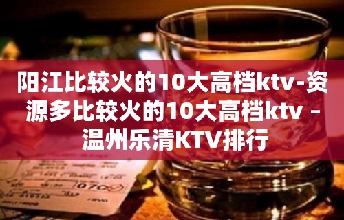 阳江比较火的10大高档ktv-资源多比较火的10大高档ktv – 温州乐清KTV排行