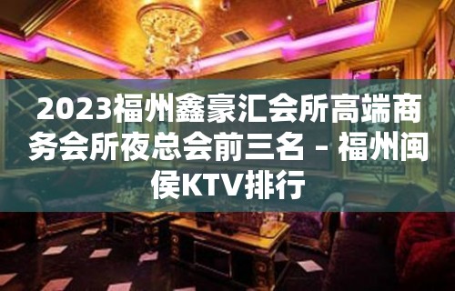 2023福州鑫豪汇会所高端商务会所夜总会前三名 – 福州闽侯KTV排行