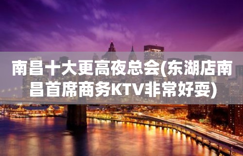 南昌十大更高夜总会(东湖店南昌首席商务KTV非常好耍)