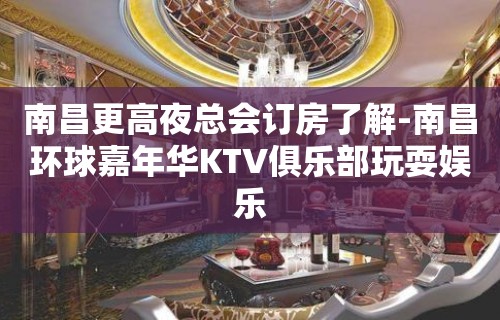 南昌更高夜总会订房了解-南昌环球嘉年华KTV俱乐部玩耍娱乐