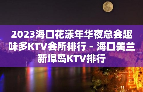 2023海口花漾年华夜总会趣味多KTV会所排行 – 海口美兰新埠岛KTV排行