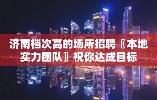 济南档次高的场所招聘〖本地实力团队〗祝你达成目标