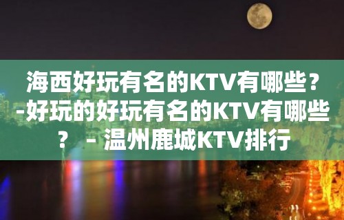 海西好玩有名的KTV有哪些？-好玩的好玩有名的KTV有哪些？ – 温州鹿城KTV排行