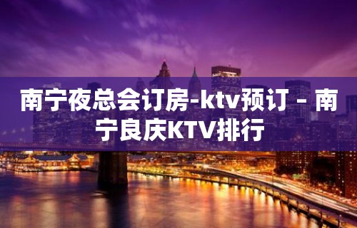 南宁夜总会订房-ktv预订 – 南宁良庆KTV排行