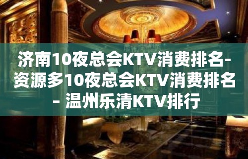 济南10夜总会KTV消费排名-资源多10夜总会KTV消费排名 – 温州乐清KTV排行