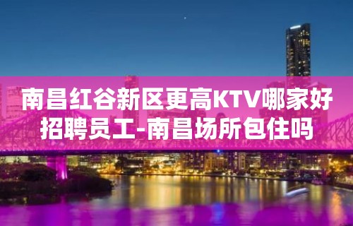 南昌红谷新区更高KTV哪家好招聘员工-南昌场所包住吗