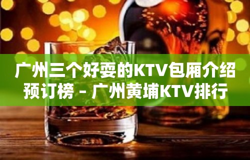 广州三个好耍的KTV包厢介绍预订榜 – 广州黄埔KTV排行