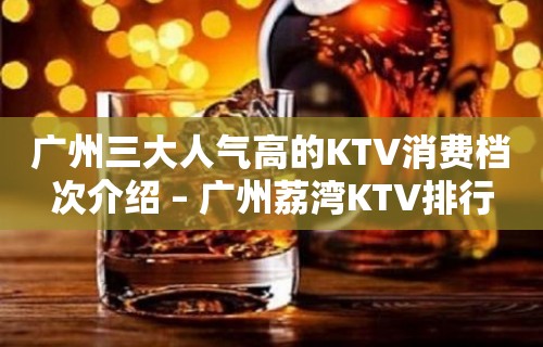 广州三大人气高的KTV消费档次介绍 – 广州荔湾KTV排行