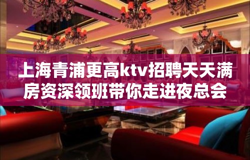 上海青浦更高ktv招聘天天满房资深领班带你走进夜总会